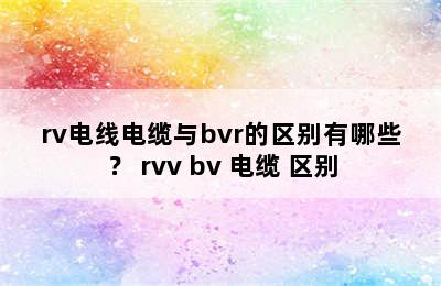 rv电线电缆与bvr的区别有哪些？ rvv bv 电缆 区别